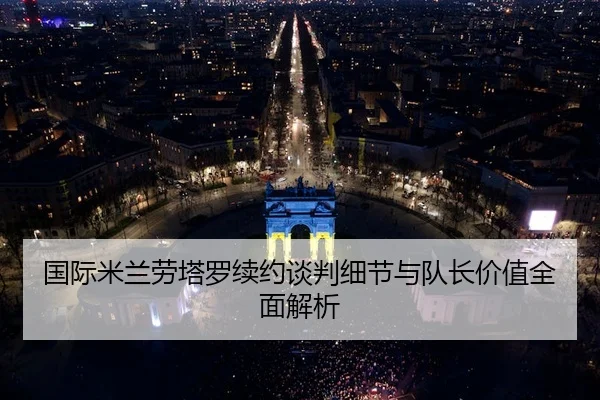 国际米兰劳塔罗续约谈判细节与队长价值全面解析