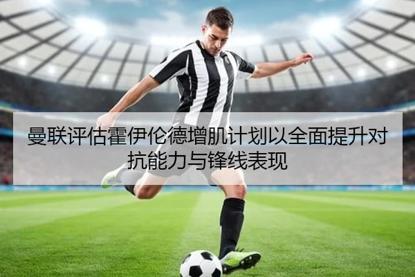 曼联评估霍伊伦德增肌计划以全面提升对抗能力与锋线表现