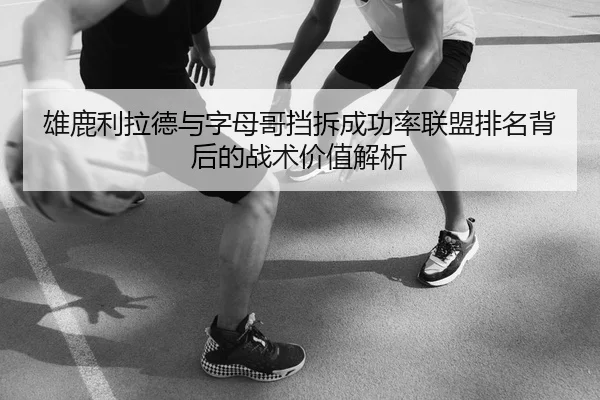 雄鹿利拉德与字母哥挡拆成功率联盟排名背后的战术价值解析