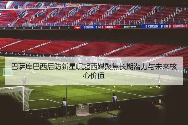 巴萨库巴西后防新星崛起西媒聚焦长期潜力与未来核心价值